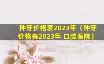 种牙价格表2023年（种牙价格表2023年 口腔医院）